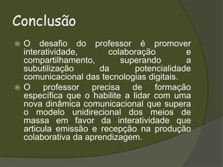 ConclusãoO desafio do professor é promover interatividade, colaboração e compartilhamento, superando a subutilização da potencialidade comunicacional das tecnologias digitais. O professor precisa de formação específica que o habilite a lidar com uma nova dinâmica comunicacional que supera o modelo unidirecional dos meios de massa em favor da interatividade que articula emissão e recepção na produção colaborativa da aprendizagem.