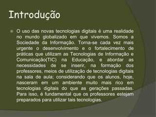IntroduçãoO uso das novas tecnologias digitais é uma realidade no mundo globalizado em que vivemos. Somos a Sociedade da Informação. Torna-se cada vez mais urgente o desenvolvimento e o fortalecimento de práticas que utilizam as Tecnologias de Informação e Comunicação(TIC) na Educação, e abordar as necessidades de se inserir, na formação dos professores, meios de utilização de tecnologias digitais na sala de aula; considerando que os alunos, hoje, nasceram em um ambiente muito mais rico em tecnologias digitais do que as gerações passadas. Para isso, é fundamental que os professores estejam preparados para utilizar tais tecnologias. 
