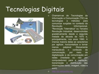 Tecnologias DigitaisChamam-se de Tecnologias da Informação e Comunicação (TIC) as tecnologias e métodos para comunicar surgidas no contexto da Revolução Informacional, "Revolução Telemática" ou Terceira Revolução Industrial, desenvolvidas gradativamente desde a segunda metade da década de 1970 e, principalmente, nos anos 1990. A imensa maioria delas se caracteriza por agilizar, horizontalizar e tornar menos palpável (fisicamente manipulável) o conteúdo da comunicação, por meio da  digitalização e da comunicação em redes (mediada ou não por computadores) para a captação, transmissão e distribuição das informações (texto, imagem, vídeo e som). http://pt.wikipedia.org
