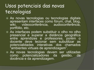 Usos potenciais das novas tecnologiasAs novas tecnologias ou tecnologias digitais apresentam interfaces como fórum, chat, blog, wiki, videoconferência, audioconferência, portfólio, etc.As interfaces podem substituir o olho no olho presencial e superar a distância geográfica entre aprendizes e professores, porém o docente deve lecionar sem subutilizar as potencialidades interativas dos chamados “ambientes virtuais de aprendizagem”.As novas tecnologias devem ser utilizadas como potencializadores da gestão, da docência e da aprendizagem.