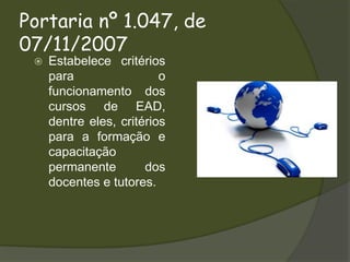 Portaria nº 1.047, de 07/11/2007Estabelece critérios para o funcionamento dos cursos de EAD, dentre eles, critérios para a formação e capacitação permanente dos docentes e tutores.