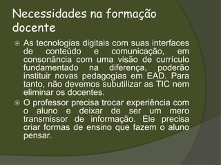 Necessidades na formação docenteAs tecnologias digitais com suas interfaces de conteúdo e comunicação, em consonância com uma visão de currículo fundamentado na diferença, poderão instituir novas pedagogias em EAD. Para tanto, não devemos subutilizar as TIC nem eliminar os docentes.O professor precisa trocar experiência com o aluno e deixar de ser um mero transmissor de informação. Ele precisa criar formas de ensino que fazem o aluno pensar.