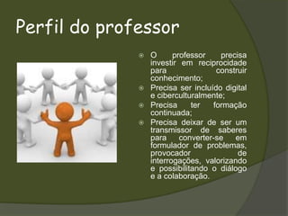 Perfil do professorO professor precisa investir em reciprocidade para construir conhecimento;Precisa ser incluído digital e ciberculturalmente;Precisa ter formação continuada;Precisa deixar de ser um transmissor de saberes para converter-se em formulador de problemas, provocador de interrogações, valorizando e possibilitando o diálogo e a colaboração.  