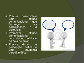 Precisa desenvolver uma atitude comunicacional que favoreça as participações e a dialógica;Promover atitude comunicacional concreta no cotidiano da sala de aula;Precisa dispor de percepção crítica e uma mudança paradigmática.