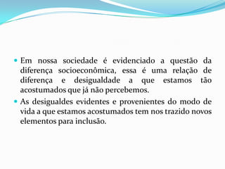  Em nossa sociedade é evidenciado a questão da
  diferença socioeconômica, essa é uma relação de
  diferença e desigualdade a que estamos tão
  acostumados que já não percebemos.
 As desigualdes evidentes e provenientes do modo de
  vida a que estamos acostumados tem nos trazido novos
  elementos para inclusão.
 