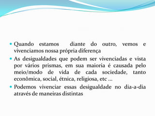  Quando     estamos     diante do outro, vemos e
  vivenciamos nossa própria diferença
 As desigualdades que podem ser vivenciadas e vista
  por vários prismas, em sua maioria é causada pelo
  meio/modo de vida de cada sociedade, tanto
  econômica, social, étnica, religiosa, etc ...
 Podemos vivenciar essas desigualdade no dia-a-dia
  através de maneiras distintas
 