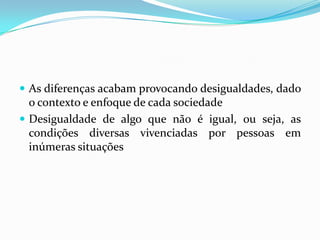  As diferenças acabam provocando desigualdades, dado
  o contexto e enfoque de cada sociedade
 Desigualdade de algo que não é igual, ou seja, as
  condições diversas vivenciadas por pessoas em
  inúmeras situações
 