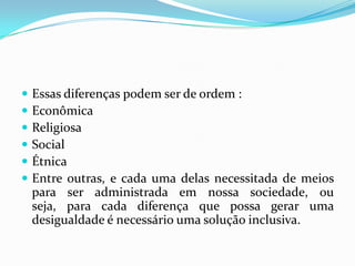   Essas diferenças podem ser de ordem :
   Econômica
   Religiosa
   Social
   Étnica
   Entre outras, e cada uma delas necessitada de meios
    para ser administrada em nossa sociedade, ou
    seja, para cada diferença que possa gerar uma
    desigualdade é necessário uma solução inclusiva.
 