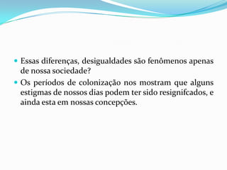  Essas diferenças, desigualdades são fenômenos apenas
  de nossa sociedade?
 Os períodos de colonização nos mostram que alguns
  estigmas de nossos dias podem ter sido resignifcados, e
  ainda esta em nossas concepções.
 