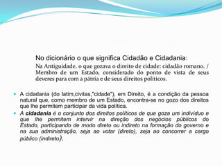 No dicionário o que significa Cidadão e Cidadania:
        Na Antiguidade, o que gozava o direito de cidade: cidadão romano. /
        Membro de um Estado, considerado do ponto de vista de seus
        deveres para com a pátria e de seus direitos políticos.

 A cidadania (do latim,civitas,"cidade"), em Direito, é a condição da pessoa
  natural que, como membro de um Estado, encontra-se no gozo dos direitos
  que lhe permitem participar da vida política.
 A cidadania é o conjunto dos direitos políticos de que goza um indivíduo e
  que lhe permitem intervir na direção dos negócios públicos do
  Estado, participando de modo direto ou indireto na formação do governo e
  na sua administração, seja ao votar (direto), seja ao concorrer a cargo
  público (indireto).
 