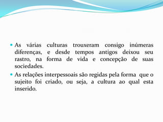  As várias culturas trouxeram consigo inúmeras
  diferenças, e desde tempos antigos deixou seu
  rastro, na forma de vida e concepção de suas
  sociedades.
 As relações interpessoais são regidas pela forma que o
  sujeito foi criado, ou seja, a cultura ao qual esta
  inserido.
 