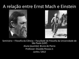 A relação entre Ernst Mach e Einstein




Seminário – Filosofia da Ciência – Faculdade de Filosofia da Universidade de
                              São Paulo (USP)
                      Aluno (ouvinte): Bruno de Pierro
                        Professor: Osvaldo Pessoa Jr.
                                Junho / 2012
 