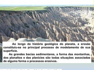 Ao longo da história geológica do planeta, a erosão
constituiu-se no principal processo de modelamento de sua
superfície.
As grandes bacias sedimentares, a forma das montanhas,
dos planaltos e das planícies são todas situações associadas
de alguma forma a processos erosivos.
 