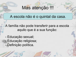Mas atenção !!! A escola não é o quintal da casa. A família não pode transferir para a escola aquilo que é a sua função: - Educação sexual; - Educação religiosa; - Definição política. 