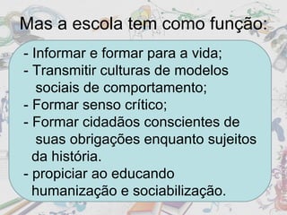 Mas a escola tem como função: - Informar e formar para a vida; - Transmitir culturas de modelos  sociais de comportamento; - Formar senso crítico; - Formar cidadãos conscientes de  suas obrigações enquanto sujeitos  da história. - propiciar ao educando  humanização e sociabilização. 