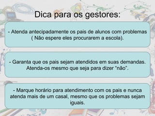 Dica para os gestores: - Atenda antecipadamente os pais de alunos com problemas ( Não espere eles procurarem a escola). - Garanta que os pais sejam atendidos em suas demandas. Atenda-os mesmo que seja para dizer “não”. - Marque horário para atendimento com os pais e nunca atenda mais de um casal, mesmo que os problemas sejam iguais. 