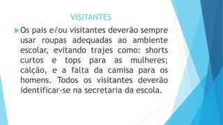 VISITANTES 
Os pais e/ou visitantes deverão sempre 
usar roupas adequadas ao ambiente 
escolar, evitando trajes como: shorts 
curtos e tops para as mulheres; 
calção, e a falta da camisa para os 
homens. Todos os visitantes deverão 
identificar-se na secretaria da escola. 
 