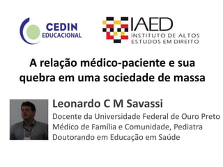A relação médico-paciente e sua
quebra em uma sociedade de massa
Leonardo C M Savassi
Docente da Universidade Federal de Ouro Preto
Médico de Família e Comunidade, Pediatra
Doutorando em Educação em Saúde
 