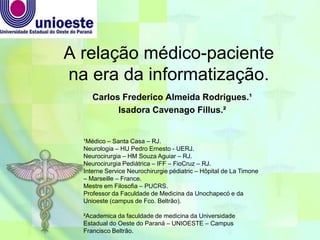 A relação médico-paciente
na era da informatização.
Carlos Frederico Almeida Rodrigues.¹
Isadora Cavenago Fillus.²
¹Médico – Santa Casa – RJ.
Neurologia – HU Pedro Ernesto - UERJ.
Neurocirurgia – HM Souza Aguiar – RJ.
Neurocirurgia Pediátrica – IFF – FioCruz – RJ.
Interne Service Neurochirurgie pédiatric – Hôpital de La Timone
– Marseille – France.
Mestre em Filosofia – PUCRS.
Professor da Faculdade de Medicina da Unochapecó e da
Unioeste (campus de Fco. Beltrão).
²Academica da faculdade de medicina da Universidade
Estadual do Oeste do Paraná – UNIOESTE – Campus
Francisco Beltrão.
 