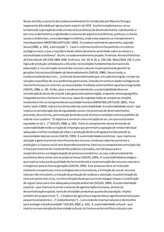 Nesse sentido,oconceitode ecodesenvolvimentofoi introduzidoporMaurice Stronge
largamente difundidoporIgnacySachs a partir de 1974. Suaformulaçãobaseou-se na
tentativade superaçãodavisãounilateral (econômica) dodesenvolvimento,substituindo-a
por uma visãoholística,englobandooconjuntode aspectoseconômicos,políticos,culturais,
sociaise ambientais,numaabordagemsistêmica,onde estesaspectosse interpenetrame
interdependem(MONTIBELLERFILHO,1993). O ecodesenvolvimentoapresenta,segundo
Souza(2000, p.143), a percepção“[...] que o sistemaeconômicofazparte de umsistema
ecológicomaior,e que o equilíbriodeste últimodeveriaterprioridade sobre asmetase a
racionalidade econômica”.Assim,oecodesenvolvimentopropõe:Vivências:RevistaEletrônica
de Extensãoda URI ISSN 1809-1636 Vivências.Vol.10,N.18: p. 226-236, Maio/2014 232 i) uma
lógicade produção voltadaparaa óticadas necessidadesfundamentaisdamaioriada
população;e ii) a utilizaçãoracional dosrecursosnaturaisnaperspectivade garantiràs
geraçõesfuturaspossibilidadesde desenvolvimento (SACHS,1986). Desse modo,o
ecodesenvolvimentoé um[...] estilode desenvolvimentoque,emcadaecorregião,insiste nas
soluçõesespecíficasde seusproblemasparticulares,levandoemcontaosdadosecológicosda
mesmaformaque os culturais,asnecessidadesimediatascomotambémaquelasalongoprazo
(SACHS,1986, p. 18). Então, para o ecodesenvolvimento,asustentabilidadedeve ser
consideradadopontode vistade cada geossistema/ecorregião,enquantosíntesegeográfica
integradoraentre ohomeme natureza,capaz de englobartodasas complexasrelações
existentesentre oscomponentesdasociedade humana(MONTIBELLERFILHO,2001). Para
tanto,Sachs (1993) indicacincodimensõesdasustentabilidade:A sustentabilidade social –que
implicanaconsideraçãodasdesigualdadessociaisnosprocessosde desenvolvimento,
prezando,dessaforma,pelareduçãodadistânciade direitose condiçõesentreospadrõesde
vidade ricos e pobres.“O objetivoé construirumacivilizaçãodoser,emque existamaior
equidade no ter[...]”(SOUZA,2000, p.165). Entre oscomponentesdessadimensãoda
sustentabilidade estãoacriaçãode empregosque permitamacaptaçãode rendaindividual
adequadaa melhorcondiçãode vidae a produçãode bensdirigidaprioritariamente às
necessidadesbásicassociais(SACHS,1993).A sustentabilidadeeconômica –que implicana
alocação e gerenciamentomaiseficientedosrecursos,tendoporobjetivoaumentara
produçãoe a riquezasocial semdependênciaexterna.Paraissooscomponentesprincipaissão
o fluxopermanentede investimentospúblicose privados,comdestaque parao
cooperativismoe aendogeneizaçãodoprocessoeconômico,ouseja,odesenvolvimento
econômicodeve contarcomas própriasforças (SACHS,1993). A sustentabilidadeecológica –
que implicanabusca da qualidade domeioambiente e napreservaçãodosrecursosnaturaise
energéticosparaasfuturasgerações(SACHS,1993). Esse processodeve serrealizado
mediante orespeitoaosciclosecológicosdosecossistemas,alimitaçãodousode recursos
naturaisnão renováveis,areduçãoda produçãode resíduose poluição,naautolimitaçãodo
consumopelosmaisricos,naintensificaçãode pesquisaemtecnologiaslimpase nadefinição
de regras claras para uma adequadaproteçãoambiental (SOUZA, 2000). A sustentabilidade
espacial – que implicaemevitaroexcessode aglomeraçõeshumanas,atravésda
descentralizaçãoespacial,tantode atividadesprodutivasquantode população.Implica
tambémemproporcionar“[...] modelosde agriculturaregenerativae agroflorestamentopara
pequenosprodutores[...]”estabelecendo“[...] umarede de reservasnaturaise de biosfera
para protegera biodiversidade”(SOUZA,2000, p.165). A sustentabilidade cultural –que
implicanamanutençãoda diversidade cultural,de formaaevitarconflitosculturaiscom
 