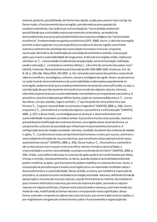 sistema,portanto,possibilitando,de formamaisrápida,aação para preveni-lose corrigi-los.
Desse modo,ofuncionamentodaecorregião,considerandoospressupostosdo
ecodesenvolvimento,trazrazãolocal na formulaçãoda “racionalidade ambiental”,
possibilitandoque asociedade reajaaopensamentouniversalista,aomodelode
desenvolvimentoque prezapelapredominânciadoensejotecnológicoe da“racionalidade
econômica”,fundamentadanosganhoseconômicos(LEFF,2000).Assim, a ideiade ecorregião
permite avalorizaçãodosrecursosespecíficosemcadauma dessasregiõescomofonte
realistae autônomade satisfaçãodasnecessidadeshumanase inclusive,enquanto,
construçãoidentitária,de mobilizaçãodasociedadediretamente envolvida,nabuscapor
açõesque visema sustentabilidade de longoprazo.A ideiade ecorregião,então,implicaem
satisfazeras“[...] necessidadesfundamentaisdapopulação,comoalimentação,habitação,
saúde e educação [...] evitandoosnefastosefeitos[...] doestilode consumodospaísesricos”
(SACHS,Vivências:RevistaEletrônicade ExtensãodaURI ISSN 1809-1636 Vivências.Vol.10,
N.18: p. 226-236, Maio/2014 234 2007, p. 61), tomandocomo pontode partidao conjuntode
saberescientíficos,tecnológicos,culturais,sociaise ecológicosdaregião.Assim, aopensarmos
na razão local do desenvolvimentoe dasustentabilidade evidenciadasespacialmente na
ecorregião,podemosdizerque oecodesenvolvimentonecessitade umaecofilosofia,ouseja,a
consideraçãode que nãosomente atecnosfera(omundodosobjetosnaturais,técnicos,
cibernéticos)precisabuscarasustentabilidade,mastambéme principalmente apsicosfera.A
psicosfera,conceitoelaboradoporMiltonSantos,pode sercompreendidacomoo “[...] reino
das ideias,crenças,paixões,lugare sentido[...]”que fazparte domeioambiente e que
fornece “[...] regrasà racionalidade ouestimulaoimaginário”(SANTOS,2004, p. 256). Assim,
enquantoa“[...] tecnosferaé o mundodosobjetos,apsicosferaé a esferadaação” (SANTOS,
2004, p.257) e desse modo,asestratégiasparase alcançar o desenvolvimentocom
sustentabilidade necessitamconsiderarambas.A psicosferamuitasvezesprecede,noutrasé
precedidapelamodificaçãodossistemastécnicos,elaenglobaabase social datécnica,os
componentesculturaisdasociedade que influenciamreciprocamenteatecnosfera.A
configuraçãoatual da relaçãosociedade-natureza,condiçãoresultante dossistemasde objetos
e ações,“[...] condicionaosnovoscomportamentoshumanos,e estes,porsuavez,acelerama
necessidadedautilizaçãode recursostécnicos,que constituemabase operacional de novos
automatismossociais”(SANTOS,2004, p. 256). Desse modoa “[...] tecnosferae a psicosfera
são os doispilarescomosquaiso meiocientífico-técnicointroduzaracionalidade,a
irracionalidadee acontra-racionalidade,nopróprioconteúdodoterritório”(SANTOS,2004, p.
256). Então,a psicosferaindicaque ossistemasde açõespodemsercondicionadosporideias,
crenças e sentido,consequentemente,asideias,quandoaliadasàracionalidadeambiental,
podemmodificarasações,que teoricamente podemmodificarossistemastécnicos.Assim, a
composiçãoda psicosferaque envolveaecorregiãotorna-se importante nodebate sobre o
desenvolvimentoe asustentabilidade.Nesse sentido,acultura,que tambémé expressãoda
psicosfera,se caracterizacomomediadoranarelaçãosociedade-natureza,definindoformasde
apropriaçãoe consumode recursosnaturais,sejade formadiretaou indireta.Namedidaem
que o homemartificializaanatureza,pormeiodosistemade ações,tornandoos objetos
naturaisemobjetosartificiais,ohomemestáculturalizandoanatureza,estáimprimindoseu
modode vida,modificandoasformasnaturaise incorporandonovossignificados.Dessa
forma,entendere respeitarossaberesdasculturaslocais,porseremtradicionaisàsregiões,e
por englobaremumagamade conhecimentossobre ofuncionamentoe organizaçãodos
 