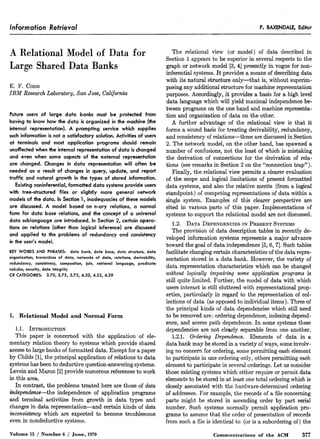Information Retrieval P. BAXENDALE, Editor
A Relational Model of Data for
Large Shared Data Banks
E. F. CODD
IBM Research Laboratory, San Jose, California
Future users of large data banks must be protected from
having to know how the data is organized in the machine (the
internal representation). A prompting service which supplies
such information is not a satisfactory solution. Activities of users
at terminals and most application programs should remain
unaffected when the internal representation of data is changed
and even when some aspects of the external representation
are changed. Changes in data representation will often be
needed as a result of changes in query, update, and report
traffic and natural growth in the types of stored information.
Existing noninferential, formatted data systems provide users
with tree-structured files or slightly more general network
models of the data. In Section 1, inadequacies of these models
are discussed. A model based on n-ary relations, a normal
form for data base relations, and the concept of a universal
data sublanguage are introduced. In Section 2, certain opera-
tions on relations (other than logical inference) are discussed
and applied to the problems of redundancy and consistency
in the user’s model.
KEY WORDS AND PHRASES: data bank, data base, data structure, data
organization, hierarchies of data, networks of data, relations, derivability,
redundancy, consistency, composition, join, retrieval language, predicate
calculus, security, data integrity
CR CATEGORIES: 3.70, 3.73, 3.75, 4.20, 4.22, 4.29
1. Relational Model and Normal Form
1.I. INTR~xJ~TI~N
This paper is concerned with the application of ele-
mentary relation theory to systems which provide shared
accessto large banks of formatted data. Except for a paper
by Childs [l], the principal application of relations to data
systemshasbeento deductive question-answering systems.
Levein and Maron [2] provide numerous referencesto work
in this area.
In contrast, the problems treated here are those of data
independence-the independence of application programs
and terminal activities from growth in data types and
changesin data representation-and certain kinds of data
inconsistency which are expected to become troublesome
even in nondeductive systems.
Volume 13 / Number 6 / June, 1970
The relational view (or model) of data described in
Section 1 appears to be superior in several respectsto the
graph or network model [3,4] presently in vogue for non-
inferential systems.It provides a meansof describing data
with its natural structure only-that is, without superim-
posing any additional structure for machine representation
purposes. Accordingly, it provides a basis for a high level
data language which will yield maximal independence be-
tween programs on the one hand and machine representa-
tion and organization of data on the other.
A further advantage of the relational view is that it
forms a sound basis for treating derivability, redundancy,
and consistency of relations-these are discussedin Section
2. The network model, on the other hand, has spawneda
number of confusions, not the least of which is mistaking
the derivation of connections for the derivation of rela-
tions (seeremarks in Section 2 on the “connection trap”).
Finally, the relational view permits a clearer evaluation
of the scope and logical limitations of present formatted
data systems, and also the relative merits (from a logical
standpoint) of competing representations of data within a
single system. Examples of this clearer perspective are
cited in various parts of this paper. Implementations of
systems to support the relational model are not discussed.
1.2. DATA DEPENDENCIESIN PRESENTSYSTEMS
The provision of data description tables in recently de-
veloped information systems represents a major advance
toward the goal of data independence [5,6,7]. Such tables
facilitate changing certain characteristics of the data repre-
sentation stored in a data bank. However, the variety of
data representation characteristics which can be changed
without logically impairing some application programs is
still quite limited. Further, the model of data with which
usersinteract is still cluttered with representational prop-
erties, particularly in regard to the representation of col-
lections of data (as opposedto individual items). Three of
the principal kinds of data dependencieswhich still need
to be removed are: ordering dependence,indexing depend-
ence, and accesspath dependence.In some systemsthese
dependenciesare not clearly separablefrom one another.
1.2.1. Ordering Dependence. Elements of data in a
data bank may be stored in a variety of ways, someinvolv-
ing no concern for ordering, somepermitting eachelement
to participate in one ordering only, others permitting each
element to participate in several orderings. Let us consider
those existing systemswhich either require or permit data
elementsto be stored in at least onetotal ordering which is
closely associatedwith the hardware-determined ordering
of addresses.For example, the records of a file concerning
parts might be stored in ascending order by part serial
number. Such systems normally permit application pro-
grams to assumethat the order of presentation of records
from such a file is identical to (or is a subordering of) the
Communications of the ACM 377
 