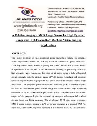 A Relative Imaging CMOS Image Sensor for High Dynamic
Range and High Frame-Rate Machine Vision Imaging
Applications
ABSTRACT:
This paper proposes an unconventional image acquisition scheme for machine
vision applications, based on detecting ratios of illumination (pixel) intensities.
Detecting relative ratios enables capturing the scene features and patterns almost
independently from the local scene illumination resulting in potentially extremely
high dynamic range. Moreover, detecting signal ratios using a fully differential
circuit optimally suits the intrinsic nature of VLSI design. A scalable and compact
hardware implementation is proposed as a proof-of-concept towards relative image
acquisition. The proposed photo-currentratio- detecting pixels completely bypass
the need of conventional photo-current integration which enables high frame-rate
operation of up to 24000 frames-per-second (fps). The pulse width modulated
output of the proposed pixel is captured by compact column-parallel readout
circuits based on digital counters. The developed 32_32 pixel array prototype
CMOS image sensor consumes 4mW of power operating at a nominal 9765 fps
frame rate, and 6.8mW of power operating at a maximum 24000fps. The presented
 