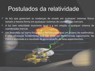 Postulados da relatividade As leis que governam as mudanças de estado em quaisquer sistemas físicos tomam a mesma forma em quaisquer sistemas de coordenadas inerciais. A luz tem velocidade invariante igual a  c   em relação a qualquer sistema de coordenadas inercial. Um postulado na teoria física tem o mesmo papel que um axioma na matemática. É uma afirmação fundamental que não pode ser demonstrada logicamente. Na Física o postulado é o resultado da generalização de fatos experimentais. 