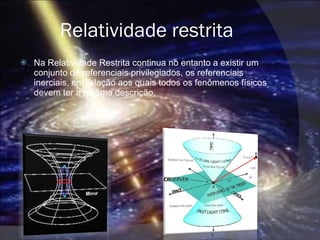 Relatividade restrita Na Relatividade Restrita continua no entanto a existir um conjunto de referenciais privilegiados, os referenciais inerciais, em relação aos quais todos os fenômenos físicos devem ter a mesma descrição. 