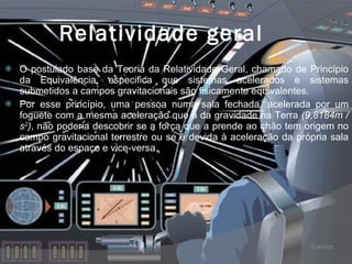 Relatividade geral O postulado base da Teoria da Relatividade Geral, chamado de Princípio da Equivalência, especifica que sistemas acelerados e sistemas submetidos a campos gravitacionais são fisicamente equivalentes. Por esse princípio, uma pessoa numa sala fechada, acelerada por um foguete com a mesma aceleração que a da gravidade na Terra  (9,8184m / s 2 ) , não poderia descobrir se a força que a prende ao chão tem origem no campo gravitacional terrestre ou se é devida à aceleração da própria sala através do espaço e vice-versa 