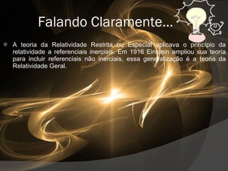 Falando Claramente... A teoria da Relatividade Restrita ou Especial aplicava o princípio da relatividade a referenciais inerciais. Em 1916 Einstein ampliou sua teoria para incluir referenciais não inerciais, essa generalização é a teoria da Relatividade Geral.  