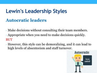 Lewin's Leadership Styles
Autocratic leaders
- Make decisions without consulting their team members.
- Appropriate when you need to make decisions quickly.
BUT
- However, this style can be demoralizing, and it can lead to
high levels of absenteeism and staff turnover.
 