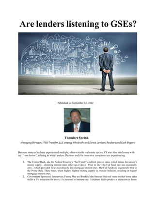 Are lenders listening to GSEs?
Published on September 12, 2022
Theodore Sprink
Managing Director, iTitleTransfer, LLC serving Wholesale and Direct Lenders, Realtors and Cash Buyers
Because many of us have experienced multiple, often-volatile real estate cycles, I’ll start this brief essay with
my “conclusion”, relating to what Lenders, Realtors and title insurance companies are experiencing:
1. The Central Bank, aka the Federal Reserve’s “Fed Funds” establish interest rates, which drives the nation’s
money supply…directing interest rates either up or down. Prior to 2021 the Fed Fund rate was essentially
zero…which provided for extraordinarily low mortgage interest rates. The Fed Fund rate is generally tied to
the Prime Rate. These rates, when higher, tighten money supply to restrain inflation, resulting in higher
mortgage interest rates.
2. Government Sponsored Enterprises, Fannie Mae and Freddie Mac forecast that real estate market home sales
suffer a 5% reduction for every 1% increase in interest rate. Goldman Sachs predicts a reduction in home
 