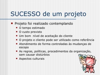 SUCESSO de um projeto Projeto foi realizado contemplando O tempo estimado O custo previsto Um bom  nível de aceitação do cliente O projeto e cliente pode ser utilizado como referência Atendimento de forma controladas às mudanças de escopo As regras, políticas, procedimentos da organização, sem causar distúrbios Aspectos culturais 