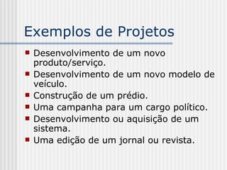 Exemplos de Projetos  Desenvolvimento de um novo produto/serviço. Desenvolvimento de um novo modelo de veículo. Construção de um prédio. Uma campanha para um cargo político. Desenvolvimento ou aquisição de um sistema. Uma edição de um jornal ou revista. 