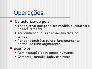 Operações  Caracteriza-se por: Ter objetivo que pode ser medido qualitativa e financeiramente Atividade contínua (não ser limitada no tempo) Por dar condições para o funcionamento normal de uma organização Exemplos Administração de recursos humanos Compras, contabilidade, contratos 