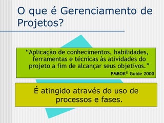 O que é Gerenciamento de Projetos? É atingido através do uso de processos e fases. “ Aplicação de conhecimentos, habilidades, ferramentas e técnicas às atividades do projeto a fim de alcançar seus objetivos.” PMBOK   Guide 2000 
