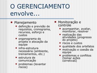 O GERENCIAMENTO envolve... Planejamento  definição e previsão de requisitos, cronograma, recursos, esforço e custos organograma do projeto e alocação da equipe infra-estrutura necessária (ambiente, treinamentos, etc.) estrutura de comunicação problemas (levantar riscos) Monitoração e controle acompanhar, avaliar, monitorar ,  resolver realização das atividades (progresso do projeto) riscos e custos qualidade dos artefatos motivação e coesão da equipe problemas  e  conflitos (tomar ações corretivas) 