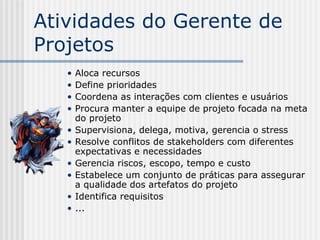 Atividades do Gerente de Projetos Aloca recursos Define prioridades Coordena as interações com clientes e usuários Procura manter a equipe de projeto focada na meta do projeto Supervisiona, delega, motiva, gerencia o stress Resolve  conflitos de stakeholders com diferentes expectativas e necessidades Gerencia riscos, escopo, tempo e custo Estabelece um conjunto de práticas para assegurar a   qualidade dos artefatos do projeto Identifica requisitos ... 