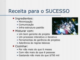 Receita para o SUCESSO Ingredientes: Minimização Comunicação Infra-estrutura padrão Misturar com: Um bom gerente de projeto Um processo interativo e iterativo Ferramentas de gerência de projetos Aderência às regras básicas Cozinhar: Por não mais do que 6 meses Com não mais do que 6 pessoas Gastando não mais do que $750 mil 