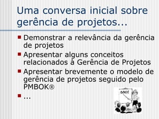 Uma conversa inicial sobre gerência de projetos... Demonstrar a relevância da gerência de projetos Apresentar alguns conceitos relacionados à Gerência de Projetos Apresentar brevemente o modelo de gerência de projetos seguido pelo PMBOK  ... 