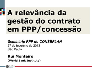 A relevância da
gestão do contrato
em PPP/concessão
Seminário PPP do CONSEPLAN
27 de fevereiro de 2013
São Paulo

Rui Monteiro
(World Bank Institute)
 