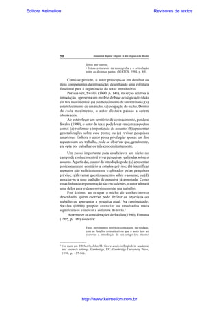 Editora Keimelion

Revisores de textos

20

Universidade Regional Integrada do Alto Uruguai e das Missões
feitos por outros;
• linhas estruturais da monografia e a articulação
entre as diversas partes. (MATOS, 1994, p. 69).

Como se percebe, o autor preocupa-se em detalhar os
itens componentes da introdução, desenhando uma estrutura
funcional para a organização do texto introdutório.
Por sua vez, Swales (1990, p. 141), na seção relativa à
introdução, apresenta um modelo de base ecológica dividido
em três movimentos: (a) estabelecimento de um território; (b)
estabelecimento de um nicho; (c) ocupação do nicho. Dentro
de cada movimento, o autor destaca passos a serem
observados.
Ao estabelecer um território de conhecimento, pondera
Swales (1990), o autor do texto pode levar em conta aspectos
como: (a) reafirmar a importância do assunto; (b) apresentar
generalizações sobre esse ponto; ou (c) revisar pesquisas
anteriores. Embora o autor possa privilegiar apenas um dos
aspectos em seu trabalho, pode-se observar que, geralmente,
ele opta por trabalhar os três concomitantemente.
Um passo importante para estabelecer um nicho no
campo de conhecimento é rever pesquisas realizadas sobre o
assunto. A partir daí, o autor da introdução pode: (a) apresentar
posicionamento contrário a estudos prévios; (b) identificar
aspectos não suficientemente explorados pelas pesquisas
prévias; (c) levantar questionamentos sobre o assunto; ou (d)
associar-se a uma tradição de pesquisa já assentada. Como
essas linhas de argumentação são excludentes, o autor adotará
uma delas para o desenvolvimento de seu trabalho.
Por último, ao ocupar o nicho de conhecimento
desenhado, quem escreve pode definir os objetivos do
trabalho ou apresentar a pesquisa atual. Na continuidade,
Swales (1990) propõe anunciar os resultados mais
significativos e indicar a estrutura do texto.3
Ao remeter às considerações de Swales (1990), Fontana
(1995, p. 109) assevera:
Esses movimentos retóricos coincidem, na verdade,
com as funções comunicativas que o autor tem ao
escrever a introdução de seu artigo (ou mesmo

3

Ver mais em SWALES, John M. Genre analysis:English in academic
and research settings. Cambridge, UK: Cambridge University Press,
1990, p. 137-166.

http://www.keimelion.com.br

 