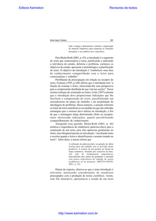 Editora Keimelion

Revisores de textos

Revista Língua & Literatura

21
todo o artigo) e determinam a seleção e organização
do material lingüístico para expressar as intenções
desejadas a um público-alvo específico.

Para Motta-Roth (2001, p. 45), a introdução é o segmento
do texto que contextualiza o tema, justificando e indicando
a relevância do estudo, delimita o problema, esclarece os
objetivos do estudo, apresenta a metodologia e a planificação
do texto. O objetivo da introdução é “estabelecer uma base
de conhecimento compartilhado com o leitor para
contextualizar o trabalho”.
Partilhando da preocupação em relação ao receptor do
texto, Fontana (1995, p.104) afirma que a introdução tem “a
função de orientar o leitor, oferecendo-lhe uma perspectiva
para a compreensão detalhada do que virá nas seções”. Nesse
mesmo enfoque de orientação ao leitor, Leite (1997) salienta
que a introdução deve proporcionar indicações que lhe
facilitem a compreensão do texto, possibilitando um
entendimento do plano de trabalho e da modalidade de
abordagem do problema. Dessa maneira, a atenção referente
ao leitor do texto manifesta-se na medida em que são referidas
estratégias que o emissor deve utilizar na introdução, a fim
de que a mensagem atinja determinado efeito no receptor,
tanto oferecendo indicações, quanto possibilitando
compartilhamento de conhecimento.
Alargando essa questão, Motta-Roth (2001, p. 44)
enfatiza a importância de estabelecer palavras-chave para a
construção de um texto, pois elas aparecem geralmente no
título, mas obrigatoriamente na introdução, “auxiliando tanto
o escritor quanto o leitor a identificarem o assunto tratado no
texto”. Além disso, a autora afirma que
A utilização de palavras-chave na geração de idéias
iniciais para um trabalho tem se provado muito
produtiva. A síntese de um projeto na forma de
mapa semântico, formado por conceitos de base,
tem sido de fundamental importância,
especialmente para alunos de graduação e mestrado
com pouca experiência de redação de textos
acadêmicos ou de pesquisa. (MOTTA-ROTH,
2001, p. 43).

Diante do exposto, observa-se que o tema introdução é
relevante, merecendo considerações de estudiosos
preocupados com a produção de textos científicos. Assim,
com fim ilustrativo, apresenta-se o estudo de um texto

http://www.keimelion.com.br

 