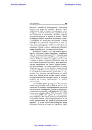 Editora Keimelion

Revisores de textos

Revista Língua & Literatura

23

de resumir, a inabilidade de produzir resumos é um problema
comum entre alunos de segundo e terceiro graus,
freqüentemente citado na literatura especializada em ensino
de línguas e constatado empiricamente por professores das
mais variadas áreas do conhecimento.” Ao mesmo tempo em
que generaliza a situação da produção de resumos, a autora
aponta para o problema que será discutido no texto, ou seja,
a inabilidade dos alunos para produzirem resumos
adequadamente, reafirmando a importância do tema. Ao
iniciar dessa maneira, a autora recupera em seu discurso um
conhecimento estabelecido, ou seja, executa o primeiro
movimento, segundo o modelo apresentado por Swales
(1990), evidenciando um “território de conhecimento”.
Na seqüência, Fontana (1995) apresenta um aspecto
fulcral, o objetivo do trabalho, constituindo a ocupação do
nicho de conhecimento (Swales, 1990): “Na tentativa de
contribuir para minimizar esse problema, este artigo tem o
propósito de oferecer subsídios para ampliar a discussão sobre
a natureza do resumo e do processo de resumir, tendo em
vista o ensino da produção de resumos”. Esse segmento é
relevante, na medida em que traduz o propósito do autor,
pois, além de elucidar esse aspecto para o leitor, norteará o
trabalho que será desenvolvido. O objetivo em questão está
construído atendendo às dimensões desejáveis na organização
de um objetivo reconhecidamente qualificado, ou seja,
apresenta o quê, para quê e como. Dessa maneira, fica claro o
que a autora pretende realizar, no caso, oferecer subsídios,
contribuir para minimizar o problema, a partir do ensino da
produção de resumos fundamentado no modelo
macroestrutural.
A revisão bibliográfica aponta para estudos realizados
sobre o tema, procurando situar o ‘estado da arte’. No caso,
Fontana destaca estudiosos respeitados na área, indicando a
filiação à corrente teórica adotada: “com base, principalmente,
no modelo macroestrutural de van Dijk e Kintsch (1978; 1993)
e em pesquisas realizadas por Day (1980), Brown e Day (1983)
e por Fontana (1989) sobre aspectos do resumo enquanto
processo e produto.” Em seguida, amplia a questão afirmando:
“As pesquisas referidas oferecem alguma evidência de que
resumir pode ser também uma questão do uso de estratégias
adequadas.” A revisão bibliográfica proposta pela autora
indicia uma alternativa de solução para o problema citado.

http://www.keimelion.com.br

 