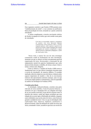 Editora Keimelion

24

Revisores de textos

Universidade Regional Integrada do Alto Uruguai e das Missões

Esse segmento constitui o que Swales (1990) postula como
“estabelecimento de nicho”, e isso consiste na justificativa
básica da produção do texto, tornando-se o ponto central da
introdução.
A autora complementa o terceiro movimento retórico
de Swales (ocupação do nicho) que está contido nesta parte
da introdução:
Com base na necessidade cognitiva e pragmática
de resumir, este texto apresenta algumas
considerações teórico-práticas sobre o resumo
enquanto gênero, sobre aspectos cognitivos do
processo de resumir, analisa estratégias para resumir
empregadas por usuários competentes e sugere
algumas possíveis implicações pedagógicas, a partir
das observações feitas.

Nesse item, a autora faz uso de uma estratégia
comumente usada no fechamento de uma introdução,
momento em que se oferece ao leitor um panorama geral da
organização do texto, favorecendo a construção de um
mapeamento mental de aspectos fundamentais que serão
desenvolvidos durante o trabalho, de forma a situar o leitor e
tornar a leitura mais diligente.
Como se observa, o modelo de Swales (1990) torna-se
fundamental uma vez que oferece estratégias eficientes para
a escrita da introdução, de maneira didática. O exemplo
analisado, além de comprovar essa relevância, evidencia outro
aspecto importante do modelo: o fato de os movimentos
retóricos não apresentarem estrutura estanque, uma vez que
as diversas etapas podem se interpenetrar, como foi apontado
na análise da introdução de Fontana (1995).
Considerações finais
A introdução, indiscutivelmente, constitui uma parte
relevante do texto científico. Como foi possível observar, o
momento em que a introdução deve ser redigida está longe
de ser um assunto resolvido, já que não há consenso entre as
opiniões dos autores, sendo que alguns acreditam que essa
redação deva ocorrer após a finalização do trabalho, enquanto
outros defendem essa escrita antes do início, como forma de
garantir a unidade do texto. Uma vez que na introdução estão
explicitados tema, objetivos, hipóteses, justificativa e
desenvolvimento, além da definição do caráter do texto que
inicia, orientando o leitor, acredita-se que deva ser escrita em

http://www.keimelion.com.br

 
