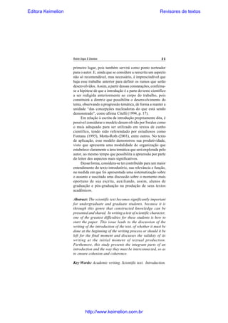 Editora Keimelion

Revisores de textos

Revista Língua & Literatura

25

primeiro lugar, pois também servirá como ponto norteador
para o autor. E, ainda que se considere a reescrita um aspecto
não só recomendável, mas necessário, é imprescindível que
haja esse trabalho anterior para definir os rumos que serão
desenvolvidos. Assim, a partir dessas constatações, confirmase a hipótese de que a introdução é a parte do texto científico
a ser redigida anteriormente ao corpo do trabalho, pois
constituirá a diretriz que possibilita o desenvolvimento do
tema, observando a progressão temática, de forma a manter a
unidade “das concepções nucleadoras do que está sendo
demonstrado”, como afirma Citelli (1994, p. 17).
Em relação à escrita da introdução propriamente dita, é
possível considerar o modelo desenvolvido por Swales como
o mais adequado para ser utilizado em textos de cunho
científico, tendo sido referendado por estudiosos como
Fontana (1995), Motta-Roth (2001), entre outros. No texto
de aplicação, esse modelo demonstrou sua produtividade,
visto que apresenta uma modalidade de organização que
estabelece claramente a área temática que será explorada pelo
autor, ao mesmo tempo que possibilita a apreensão por parte
do leitor dos aspectos mais significativos.
Dessa forma, considera-se ter contribuído para um maior
entendimento do texto introdutório, sua relevância e função,
na medida em que foi apresentada uma sistematização sobre
o assunto e suscitada uma discussão sobre o momento mais
oportuno de sua escrita, auxiliando, assim, alunos de
graduação e pós-graduação na produção de seus textos
acadêmicos.
Abstract: The scientific text becomes significantly important
for undergraduate and graduate students, because it is
through this genre that constructed knowledge can be
presented and shared. In writing a text of scientific character,
one of the greatest difficulties for these students is how to
start the paper. This issue leads to the discussion of the
writing of the introduction of the text, of whether it must be
done at the beginning of the writing process or should it be
left for the final moment and discusses the validety of its
writing at the initial moment of textual production.
Furthemore, this study presents the integrant parts of an
introduction and the way they must be interconnected, so as
to ensure cohesion and coherence.
Key Words: Academic writing. Scientific text. Introduction.

http://www.keimelion.com.br

 