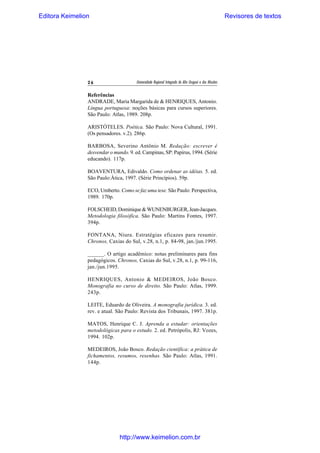 Editora Keimelion

26

Revisores de textos

Universidade Regional Integrada do Alto Uruguai e das Missões

Referências
ANDRADE, Maria Margarida de & HENRIQUES, Antonio.
Língua portuguesa: noções básicas para cursos superiores.
São Paulo: Atlas, 1989. 208p.
ARISTÓTELES. Poética. São Paulo: Nova Cultural, 1991.
(Os pensadores. v.2). 286p.
BARBOSA, Severino Antônio M. Redação: escrever é
desvendar o mundo. 9. ed. Campinas, SP: Papirus, 1994. (Série
educando). 117p.
BOAVENTURA, Edivaldo. Como ordenar as idéias. 5. ed.
São Paulo:Ática, 1997. (Série Princípios). 59p.
ECO, Umberto. Como se faz uma tese. São Paulo: Perspectiva,
1989. 170p.
FOLSCHEID, Dominique & WUNENBURGER, Jean-Jacques.
Metodologia filosófica. São Paulo: Martins Fontes, 1997.
394p.
FONTANA, Niura. Estratégias eficazes para resumir.
Chronos, Caxias do Sul, v.28, n.1, p. 84-98, jan./jun.1995.
______. O artigo acadêmico: notas preliminares para fins
pedagógicos. Chronos, Caxias do Sul, v.28, n.1, p. 99-116,
jan./jun.1995.
HENRIQUES, Antonio & MEDEIROS, João Bosco.
Monografia no curso de direito. São Paulo: Atlas, 1999.
243p.
LEITE, Eduardo de Oliveira. A monografia jurídica. 3. ed.
rev. e atual. São Paulo: Revista dos Tribunais, 1997. 381p.
MATOS, Henrique C. J. Aprenda a estudar: orientações
metodológicas para o estudo. 2. ed. Petrópolis, RJ: Vozes,
1994. 102p.
MEDEIROS, João Bosco. Redação científica: a prática de
fichamentos, resumos, resenhas. São Paulo: Atlas, 1991.
144p.

http://www.keimelion.com.br

 