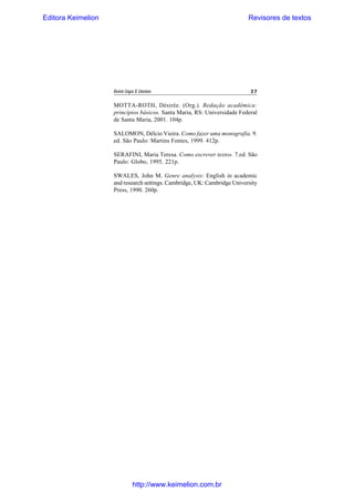 Editora Keimelion

Revisores de textos

Revista Língua & Literatura

27

MOTTA-ROTH, Désirée. (Org.). Redação acadêmica:
princípios básicos. Santa Maria, RS: Universidade Federal
de Santa Maria, 2001. 104p.
SALOMON, Délcio Vieira. Como fazer uma monografia. 9.
ed. São Paulo: Martins Fontes, 1999. 412p.
SERAFINI, Maria Teresa. Como escrever textos. 7.ed. São
Paulo: Globo, 1995. 221p.
SWALES, John M. Genre analysis: English in academic
and research settings. Cambridge, UK: Cambridge University
Press, 1990. 260p.

http://www.keimelion.com.br

 