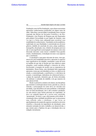 Editora Keimelion

12

Revisores de textos

Universidade Regional Integrada do Alto Uruguai e das Missões

Graduação como de Pós-Graduação, cujos alunos necessitam
apresentar conhecimentos produzidos em algum ramo do
saber. Além disso, essa atividade é considerada como o retorno
esperado das Bolsas de Iniciação Científica e de PósGraduação e dos Projetos de Pesquisa que são financiados
pela própria Universidade ou por órgãos de fomento, uma
vez que é a forma mais adequada para socializar essa
modalidade de conhecimento. A produção escrita acadêmica,
explicitada em suas finalidades e concretizada nos diversos
gêneros, trabalho de conclusão de curso, artigo acadêmico,
monografia, dissertação, tese, relatório de pesquisa provoca
não só uma significativa preocupação nos autores como uma
discussão relevante: como iniciar o trabalho? Essa questão
remete, imediatamente, à introdução do texto e aos aspectos
que a constituem.
A introdução é uma parte relevante do texto, visto que,
através de uma modalidade descritiva, apresenta os aspectos
mais significativos do trabalho, orientando o autor do texto
na medida em que não só faculta que seus objetivos sejam
atingidos, como também deflagre o interesse do leitor,
favorecendo a recepção de acordo com as expectativas do
destinatário. Dessa forma, uma introdução bem organizada
apresenta o tema que será abordado no texto, os objetivos do
estudo, a contextualização, a justificativa e a relevância do
assunto, a metodologia, indicadores do referencial teórico e
o plano de exposição, elementos que, de forma articulada,
vão delinear o conteúdo do trabalho e de que maneira ele
será desenvolvido.
Desde os primeiros contatos com alunos, nas disciplinas
que orientam a construção desses textos, percebe-se, como já
referido, a preocupação de como deve ser iniciada essa
atividade, o que desemboca em outro problema: a introdução
deve ser feita inicialmente, isto é, deve orientar a produção,
ser uma diretriz cujos limites precisam ser respeitados, ou
deve ser redigida depois de a escrita estar concluída,
‘prometendo’, no início, o que, efetivamente, já foi obtido. A
constatação dessa realidade possibilitou que se processasse
uma reflexão sobre o problema, o que levou ao
aprofundamento do estudo dos aspectos constitutivos do texto
científico e discussão da importância da introdução como
elemento norteador de todo o trabalho a ser desenvolvido, o
que remete para a hipótese de que a introdução deva ser
redigida inicialmente.

http://www.keimelion.com.br

 